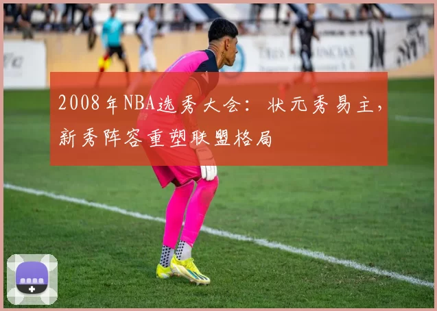 2008年NBA选秀大会：状元秀易主，新秀阵容重塑联盟格局
