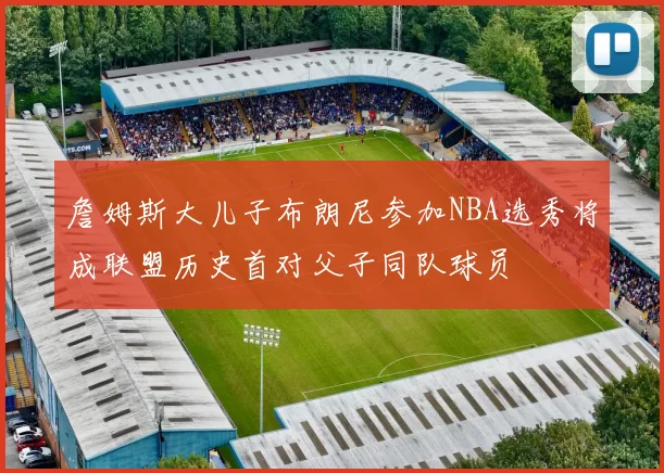 詹姆斯大儿子布朗尼参加NBA选秀将成联盟历史首对父子同队球员