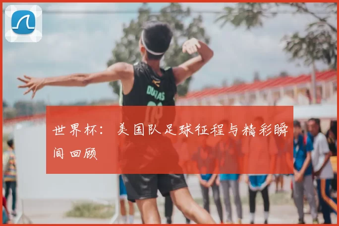 世界杯:美国队足球征程与精彩瞬间回顾
