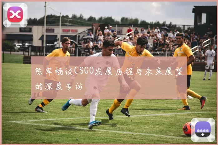 陈军畅谈CSGO发展历程与未来展望的深度专访