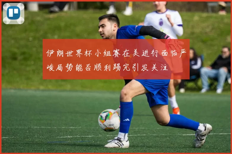 伊朗世界杯小组赛在美进行面临严峻局势能否顺利踢完引发关注