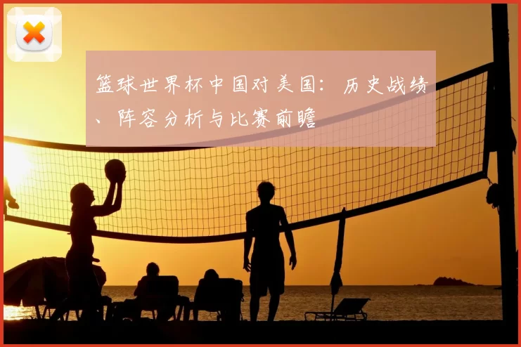 篮球世界杯中国对美国：历史战绩、阵容分析与比赛前瞻