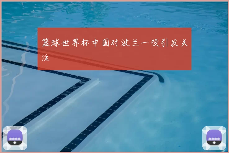 篮球世界杯中国对波兰一役引发关注