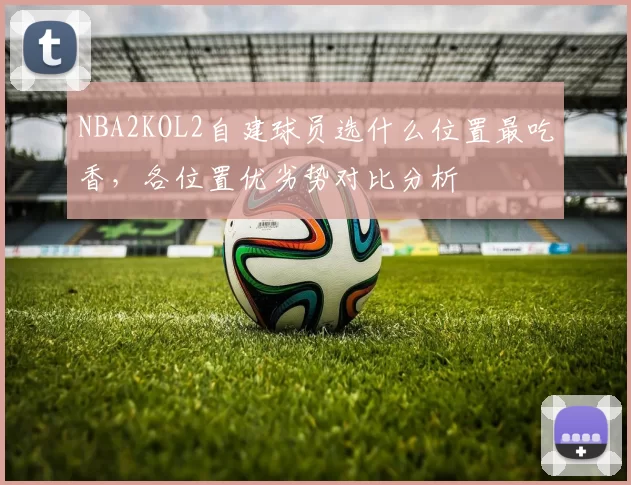 NBA2KOL2自建球员选什么位置最吃香,各位置优劣势对比分析