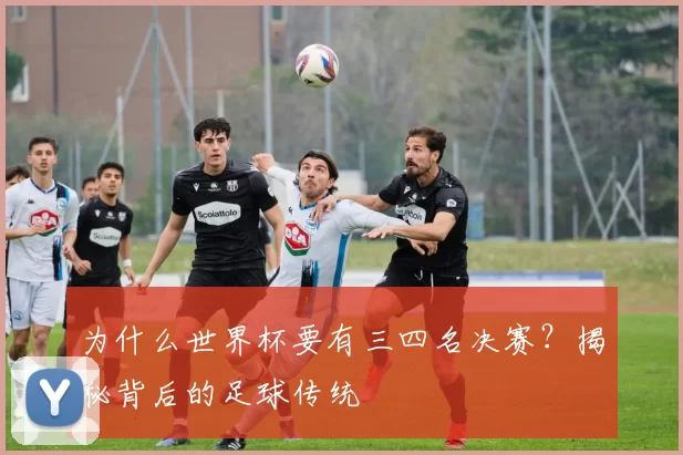 为什么世界杯要有三四名决赛?揭秘背后的足球传统