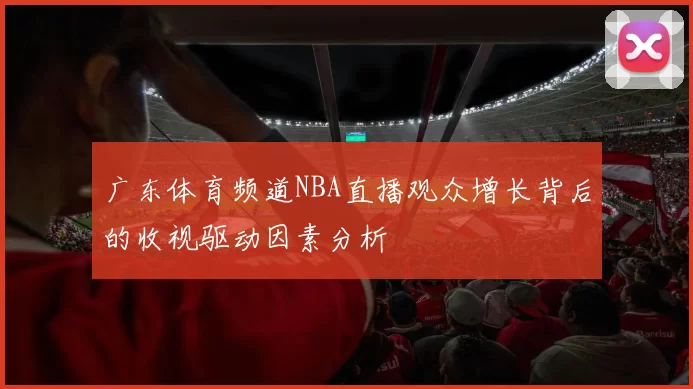 广东体育频道NBA直播观众增长背后的收视驱动因素分析