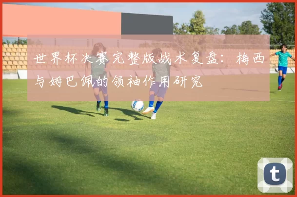 世界杯决赛完整版战术复盘：梅西与姆巴佩的领袖作用研究