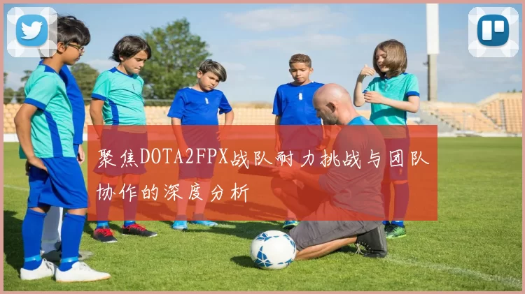 聚焦DOTA2FPX战队耐力挑战与团队协作的深度分析