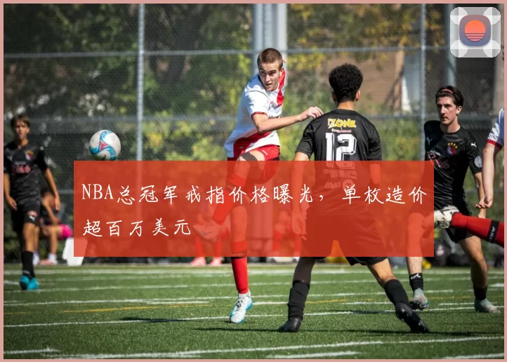 NBA总冠军戒指价格曝光，单枚造价超百万美元