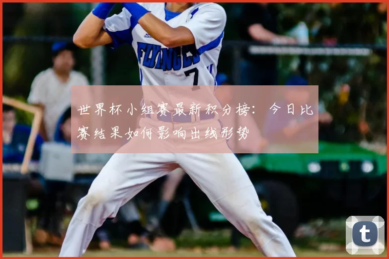 世界杯小组赛最新积分榜:今日比赛结果如何影响出线形势