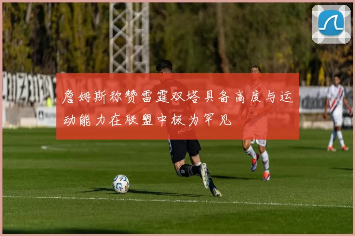 詹姆斯称赞雷霆双塔具备高度与运动能力在联盟中极为罕见
