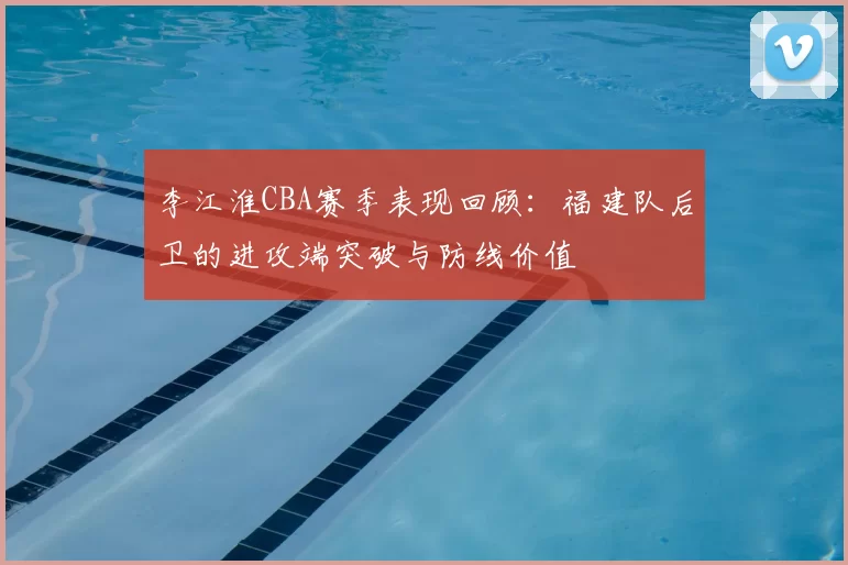 李江淮CBA赛季表现回顾:福建队后卫的进攻端突破与防线价值