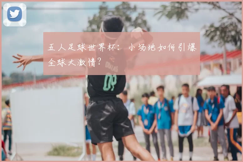 五人足球世界杯:小场地如何引爆全球大激情?
