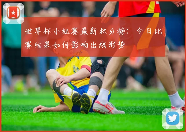 世界杯小组赛最新积分榜:今日比赛结果如何影响出线形势