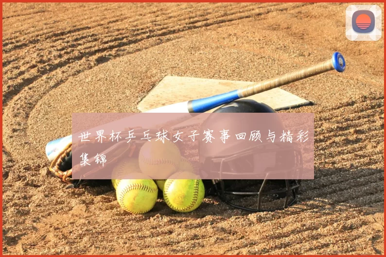 世界杯乒乓球女子赛事回顾与精彩集锦
