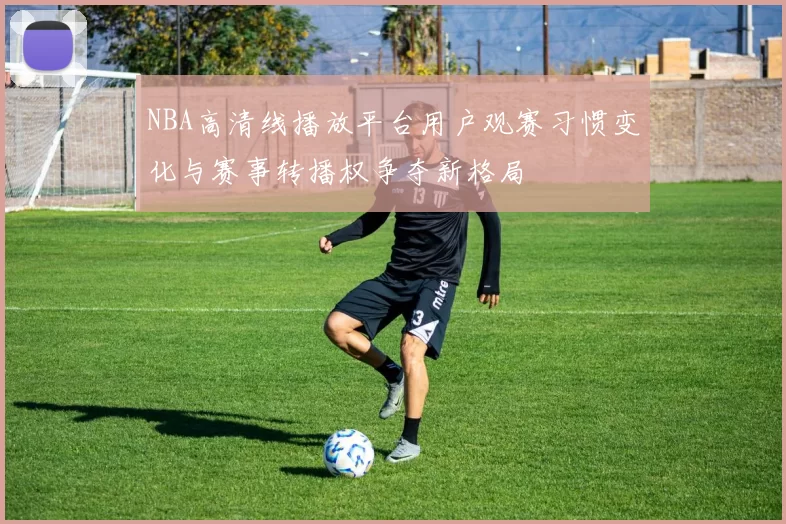 NBA高清线播放平台用户观赛习惯变化与赛事转播权争夺新格局