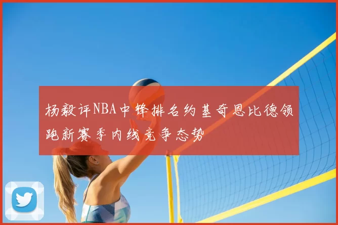 杨毅评NBA中锋排名约基奇恩比德领跑新赛季内线竞争态势