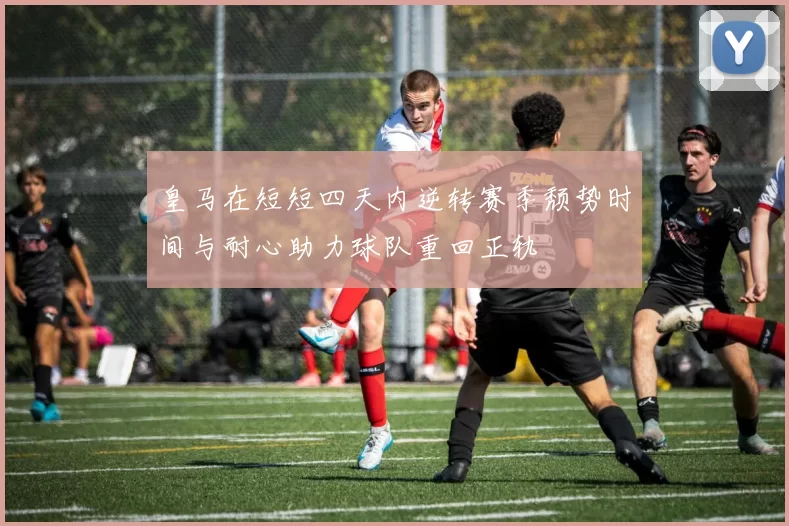 皇马在短短四天内逆转赛季颓势时间与耐心助力球队重回正轨