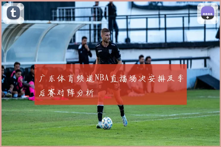 广东体育频道NBA直播场次安排及季后赛对阵分析