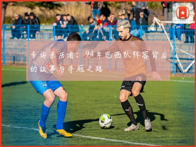 专访亲历者:94年巴西队阵容背后的故事与夺冠之路