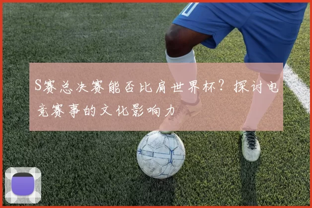 S赛总决赛能否比肩世界杯？探讨电竞赛事的文化影响力