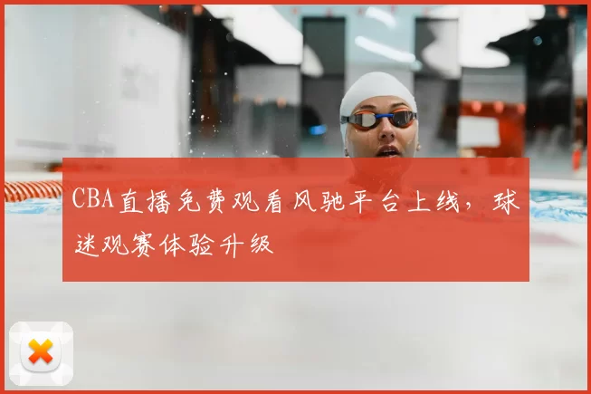 CBA直播免费观看风驰平台上线,球迷观赛体验升级