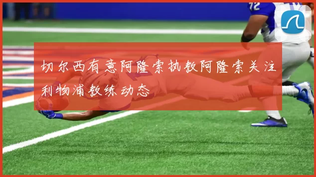 切尔西有意阿隆索执教阿隆索关注利物浦教练动态