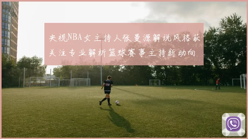 央视NBA女主持人张曼源解说风格获关注专业解析篮球赛事主持新动向