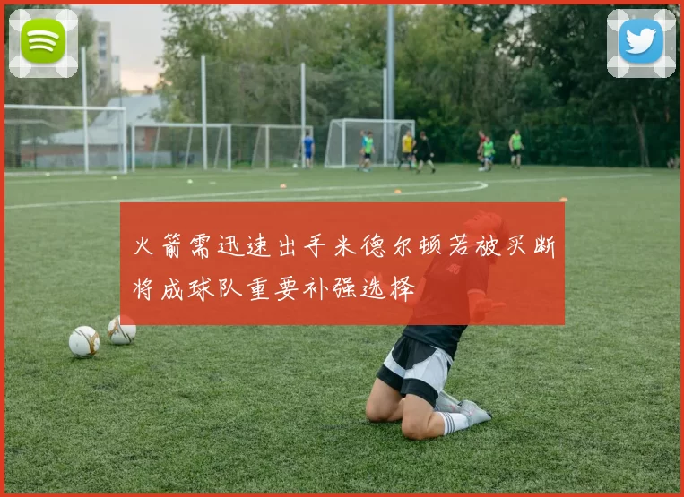 火箭需迅速出手米德尔顿若被买断将成球队重要补强选择