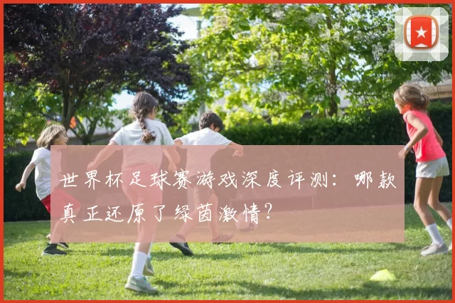世界杯足球赛游戏深度评测:哪款真正还原了绿茵激情?