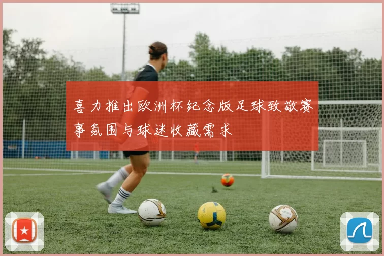 喜力推出欧洲杯纪念版足球致敬赛事氛围与球迷收藏需求