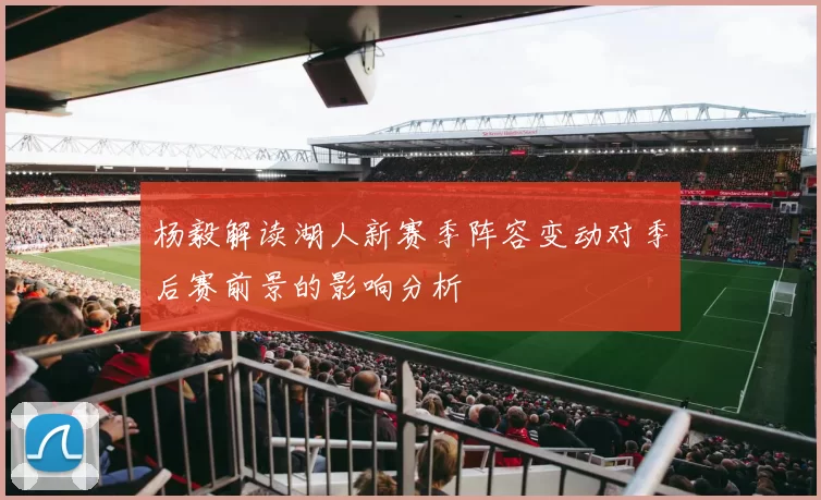 杨毅解读湖人新赛季阵容变动对季后赛前景的影响分析