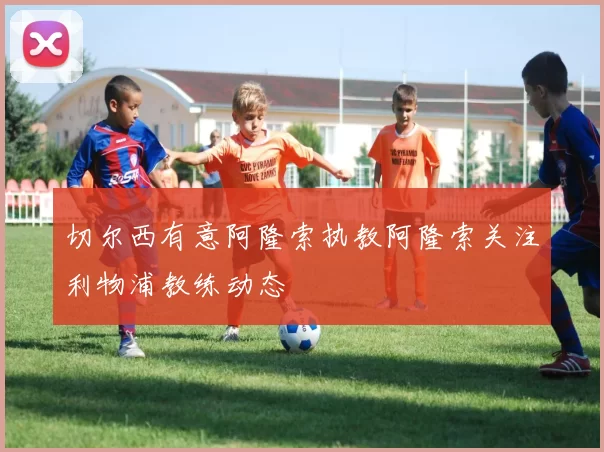 切尔西有意阿隆索执教阿隆索关注利物浦教练动态