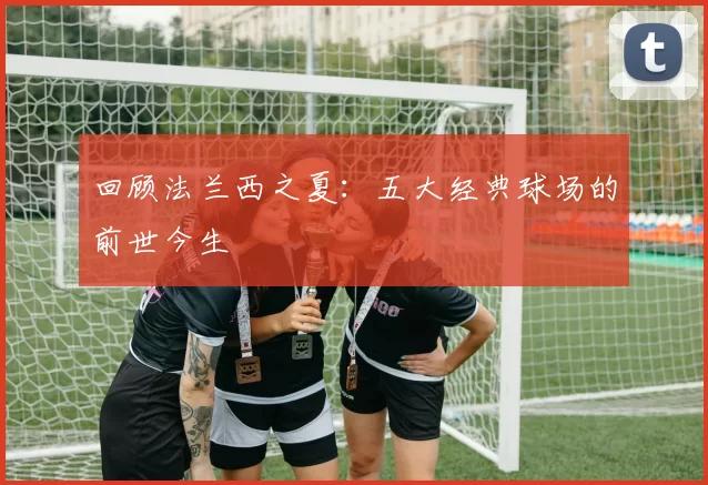 回顾法兰西之夏:五大经典球场的前世今生