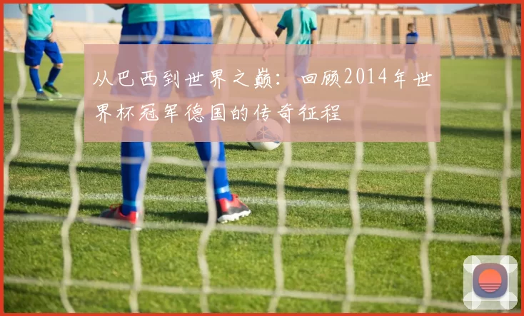 从巴西到世界之巅:回顾2014年世界杯冠军德国的传奇征程