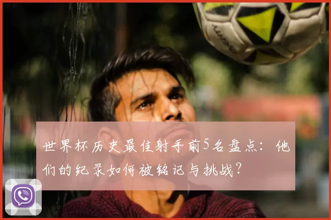 世界杯历史最佳射手前5名盘点:他们的纪录如何被铭记与挑战?