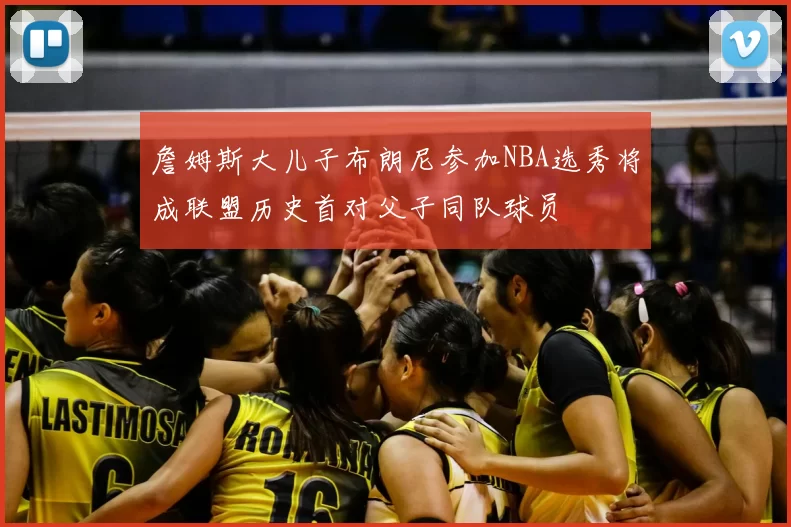 詹姆斯大儿子布朗尼参加NBA选秀将成联盟历史首对父子同队球员