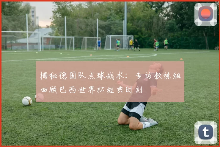 揭秘德国队点球战术：专访教练组回顾巴西世界杯经典时刻