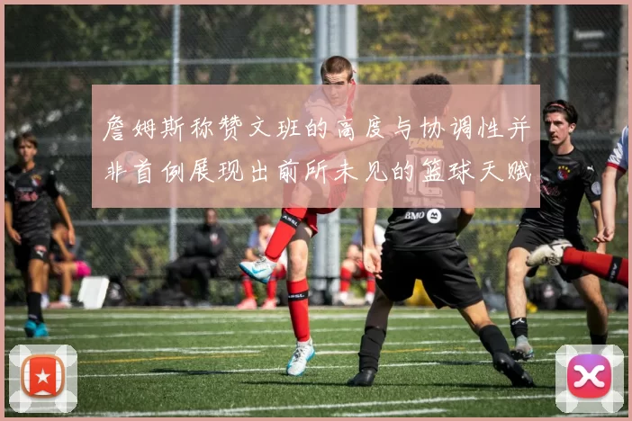 詹姆斯称赞文班的高度与协调性并非首例展现出前所未见的篮球天赋