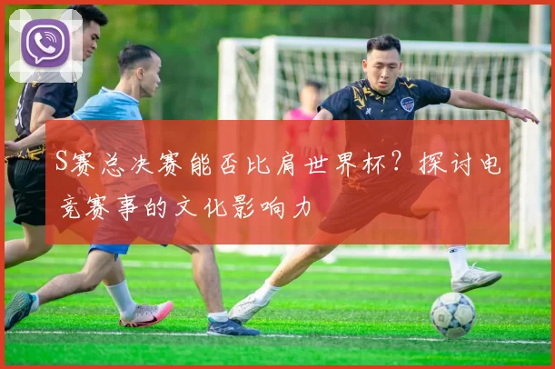 S赛总决赛能否比肩世界杯？探讨电竞赛事的文化影响力