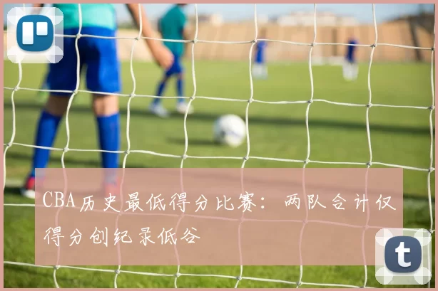 CBA历史最低得分比赛：两队合计仅得分创纪录低谷