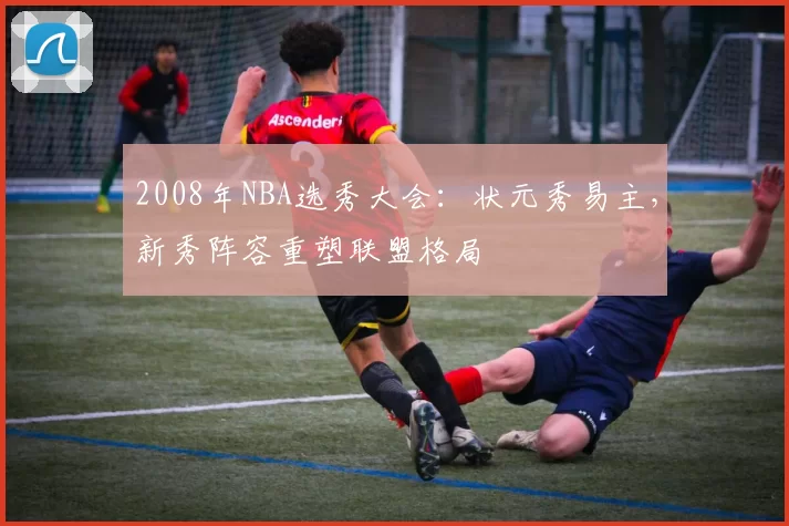 2008年NBA选秀大会:状元秀易主,新秀阵容重塑联盟格局