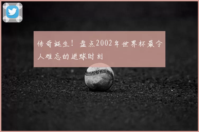 传奇诞生！盘点2002年世界杯最令人难忘的进球时刻