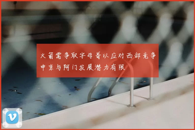 火箭需争取字母哥以应对西部竞争申京与阿门发展潜力有限