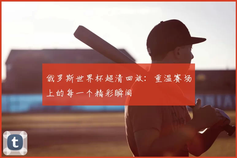 俄罗斯世界杯超清回放：重温赛场上的每一个精彩瞬间