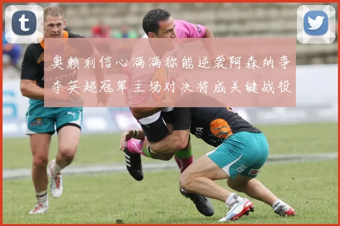 奥赖利信心满满称能逆袭阿森纳争夺英超冠军主场对决将成关键战役