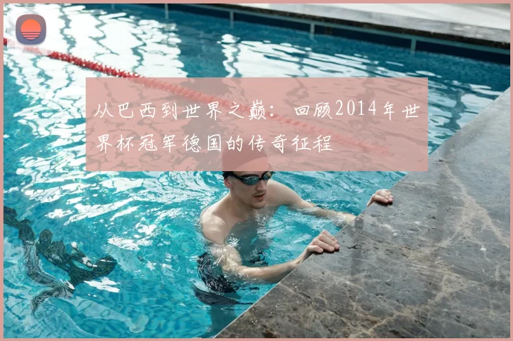 从巴西到世界之巅：回顾2014年世界杯冠军德国的传奇征程