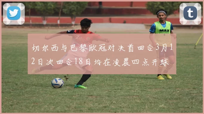切尔西与巴黎欧冠对决首回合3月12日次回合18日均在凌晨四点开球