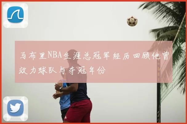 马布里NBA生涯总冠军经历回顾他曾效力球队与夺冠年份