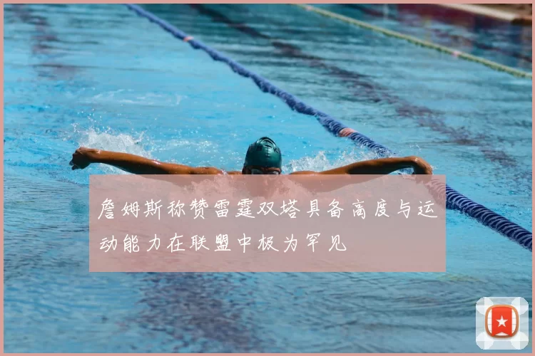 詹姆斯称赞雷霆双塔具备高度与运动能力在联盟中极为罕见